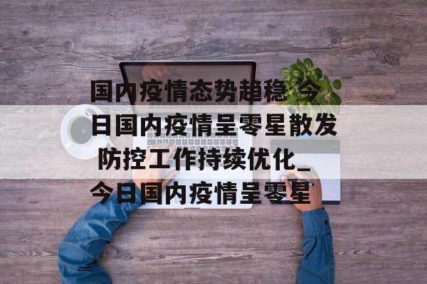 国内疫情态势趋稳 今日国内疫情呈零星散发 防控工作持续优化_今日国内疫情呈零星
